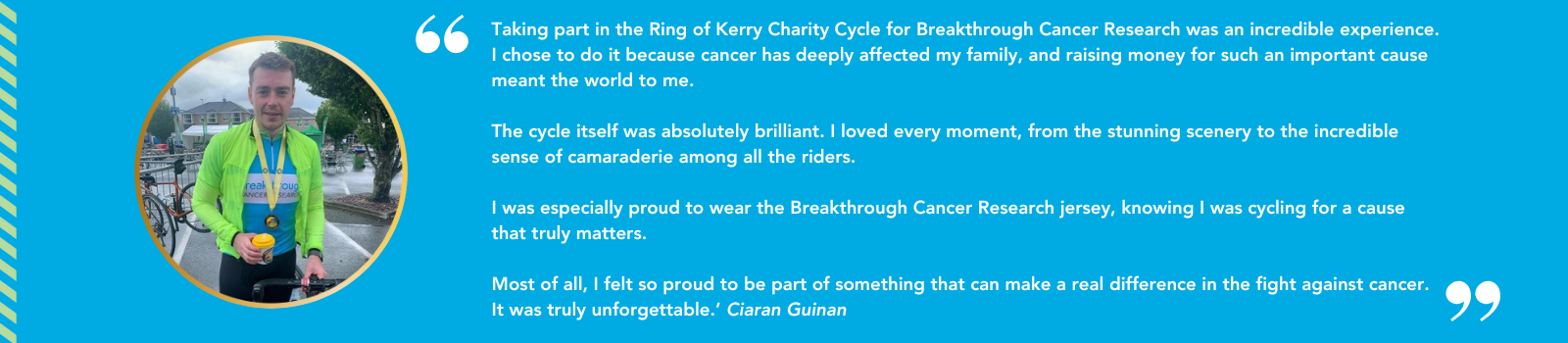 Quote from a previous Ring of Kerry Charity Cycle: Taking part in the Ring of Kerry Charity Cycle was an incredible experience. I chose to do it because cancer has deeply affected my family, and raising money for such an important cause meant the world to me. The cycle itself was absolutely brilliant. I loved every moment, from the stunning scenery to the incredible sense of cameraderie among all the riders. I was especially proud to wear the Breakthrough Cancer Research jersey, knowing I was cycling for a cause that truly matters. Most of all, I felt so proud to be part of something that can make a real difference in the fight against cancer. It was truly unforgettable. Ciaran Guinan