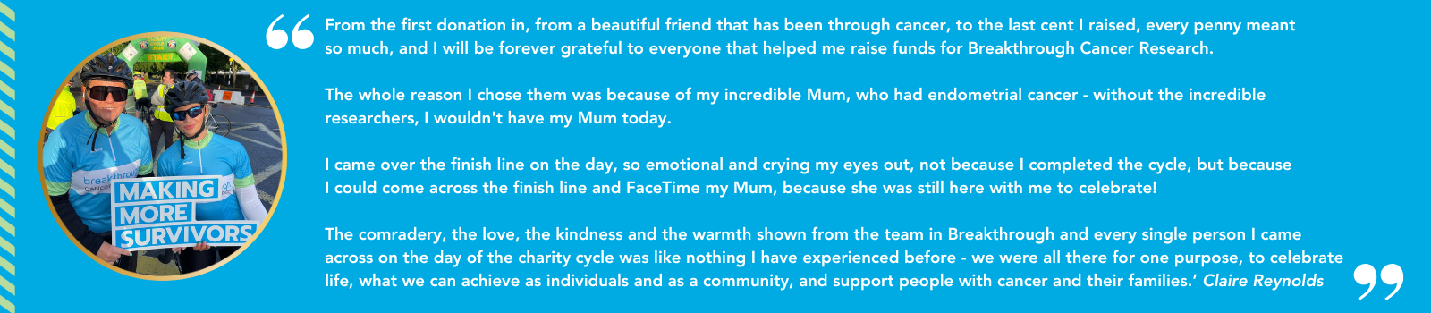 Quote from a cyclist in a previous Ring of Kerry Charity Cycle: From the first donation in, from a beautiful friend who had been through cancer, to the last cent I raised, I will be forever grateful for to everyone who helped me raise funds for Breakthrough Cancer Research. The whole reason I chose them was because of my incredible Mum, who had endometrial cancer - without the incredible researchers, I wouldn't have my mum today. I came over the finish line on the day, so emotional and crying my eyes out, not because I finished the cycle, but because I could come across the finish line and Facetime my Mum, because she was still here with me to celebrate! The cameraderie, the love, the kindness and the warmth shown by the team at Breakthrough and every single person I came across on the day of the charity cycle was like nothing I have ever experienced before - we were all there for one purpose - to celebrate life, what we can achieve as individuals and a community, and support people with cancer and their families. Claire Reynolds