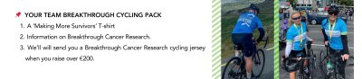 Your Team Breakthrough Cycling pack consists of a Making More Survivors t-shirt, information on Breakthrough Cancer Research, and if you raise over €200 we will send you a Breakthrough Cancer Research cycling jersey!